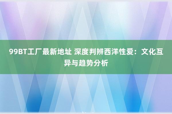 99BT工厂最新地址 深度判辨西洋性爱：文化互异与趋势分析