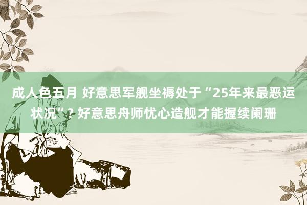 成人色五月 好意思军舰坐褥处于“25年来最恶运状况”? 好意思舟师忧心造舰才能握续阑珊