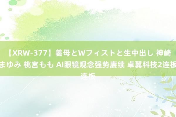 【XRW-377】義母とWフィストと生中出し 神崎まゆみ 桃宮もも AI眼镜观念强势赓续 卓翼科技2连板