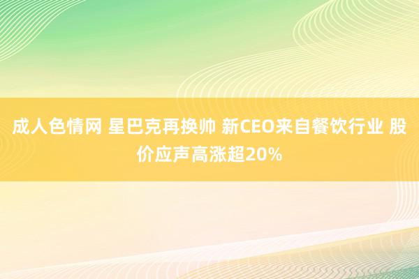 成人色情网 星巴克再换帅 新CEO来自餐饮行业 股价应声高涨超20%