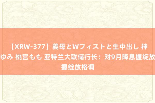 【XRW-377】義母とWフィストと生中出し 神崎まゆみ 桃宮もも 亚特兰大联储行长：对9月降息握绽放格调