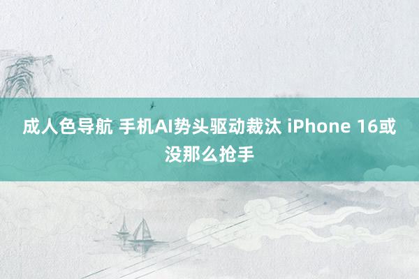 成人色导航 手机AI势头驱动裁汰 iPhone 16或没那么抢手