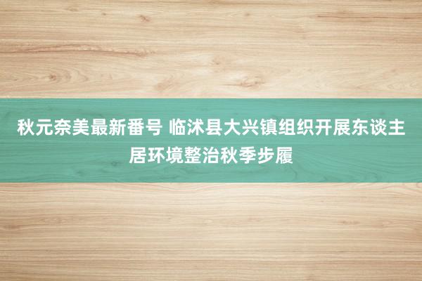 秋元奈美最新番号 临沭县大兴镇组织开展东谈主居环境整治秋季步履