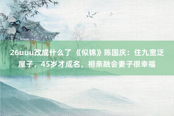 26uuu改成什么了 《似锦》陈国庆：住九宽泛屋子，45岁才成名，相亲融会妻子很幸福