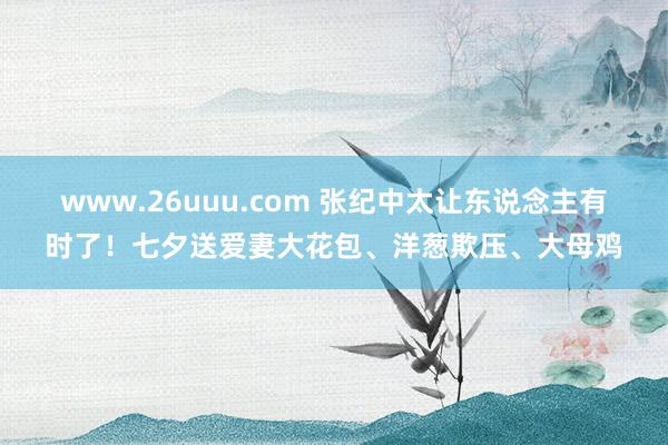 www.26uuu.com 张纪中太让东说念主有时了！七夕送爱妻大花包、洋葱欺压、大母鸡