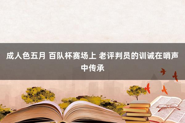 成人色五月 百队杯赛场上 老评判员的训诫在哨声中传承