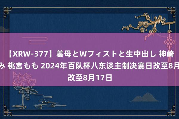 【XRW-377】義母とWフィストと生中出し 神崎まゆみ 桃宮もも 2024年百队杯八东谈主制决赛日改至8月17日