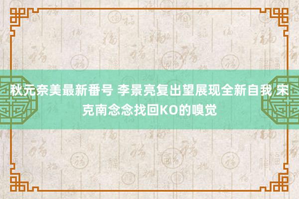 秋元奈美最新番号 李景亮复出望展现全新自我 宋克南念念找回KO的嗅觉