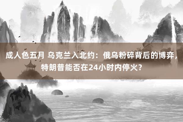 成人色五月 乌克兰入北约：俄乌粉碎背后的博弈，特朗普能否在24小时内停火？