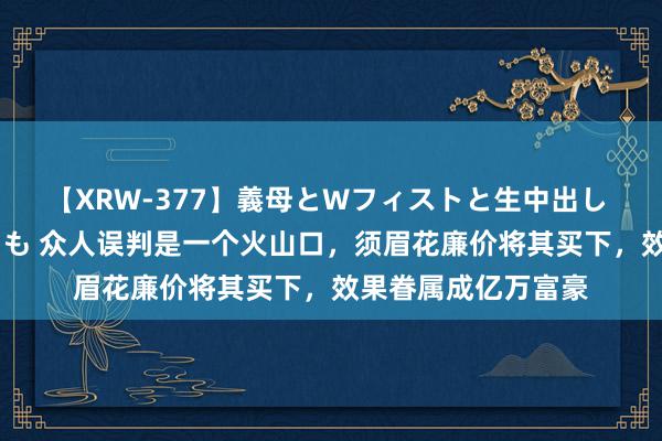 【XRW-377】義母とWフィストと生中出し 神崎まゆみ 桃宮もも 众人误判是一个火山口，须眉花廉价将其买下，效果眷属成亿万富豪