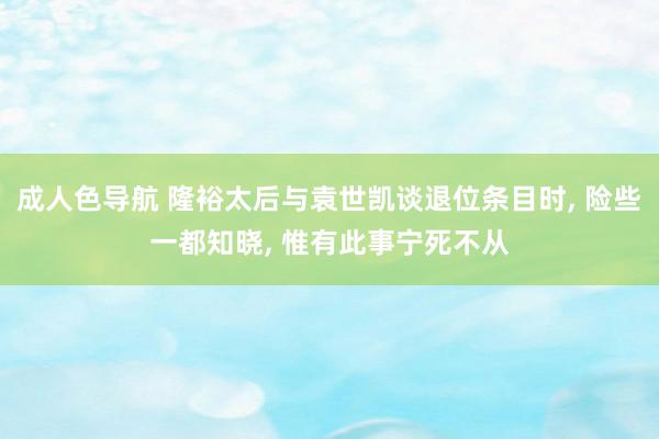 成人色导航 隆裕太后与袁世凯谈退位条目时, 险些一都知晓, 惟有此事宁死不从