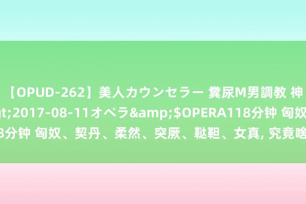 【OPUD-262】美人カウンセラー 糞尿M男調教 神崎まゆみ</a>2017-08-11オペラ&$OPERA118分钟 匈奴、契丹、柔然、突厥、鞑靼、女真, 究竟啥理由? 咫尺全搞懂了