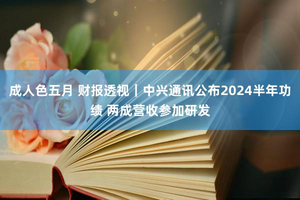 成人色五月 财报透视｜中兴通讯公布2024半年功绩 两成营收参加研发