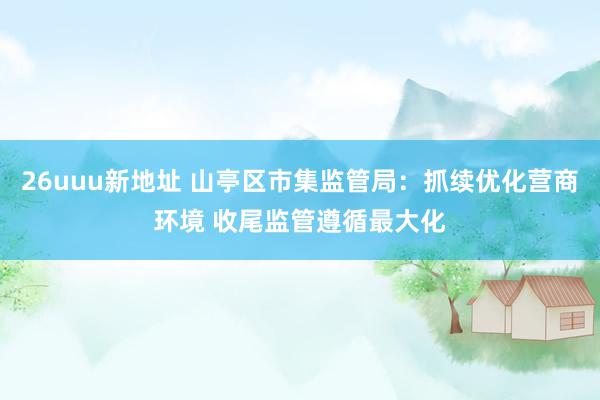 26uuu新地址 山亭区市集监管局：抓续优化营商环境 收尾监管遵循最大化