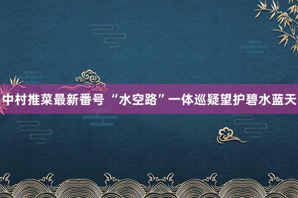 中村推菜最新番号 “水空路”一体巡疑望护碧水蓝天