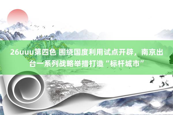 26uuu第四色 围绕国度利用试点开辟，南京出台一系列战略举措打造“标杆城市”