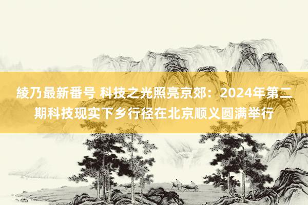 綾乃最新番号 科技之光照亮京郊：2024年第二期科技现实下乡行径在北京顺义圆满举行