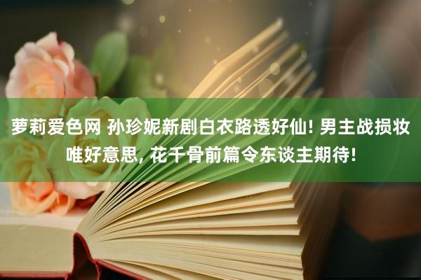 萝莉爱色网 孙珍妮新剧白衣路透好仙! 男主战损妆唯好意思, 花千骨前篇令东谈主期待!