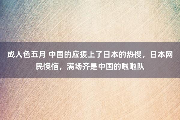 成人色五月 中国的应援上了日本的热搜，日本网民懊恼，满场齐是中国的啦啦队