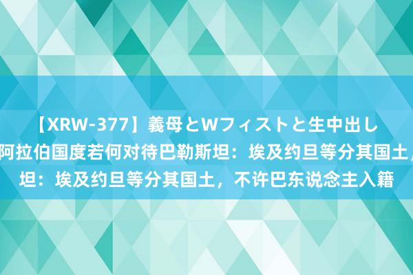 【XRW-377】義母とWフィストと生中出し 神崎まゆみ 桃宮もも 阿拉伯国度若何对待巴勒斯坦：埃及约旦等分其国土，不许巴东说念主入籍