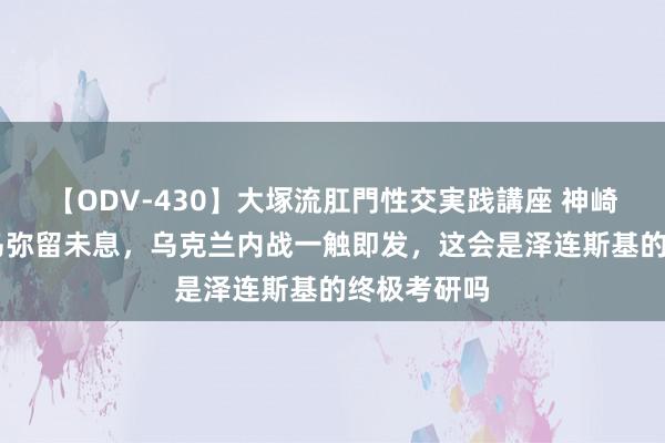 【ODV-430】大塚流肛門性交実践講座 神崎まゆみ 俄乌弥留未息，乌克兰内战一触即发，这会是泽连斯基的终极考研吗