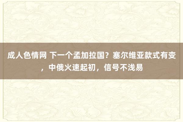 成人色情网 下一个孟加拉国？塞尔维亚款式有变，中俄火速起初，信号不浅易