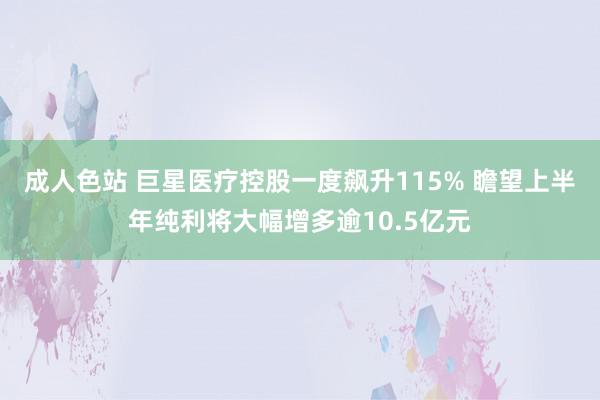 成人色站 巨星医疗控股一度飙升115% 瞻望上半年纯利将大幅增多逾10.5亿元