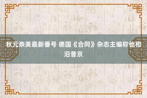 秋元奈美最新番号 德国《合同》杂志主编称他相沿普京