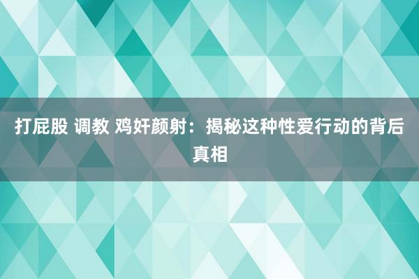 打屁股 调教 鸡奸颜射：揭秘这种性爱行动的背后真相