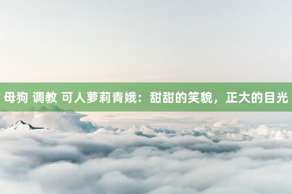 母狗 调教 可人萝莉青娥：甜甜的笑貌，正大的目光