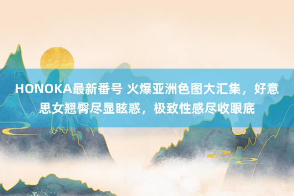 HONOKA最新番号 火爆亚洲色图大汇集，好意思女翘臀尽显眩惑，极致性感尽收眼底