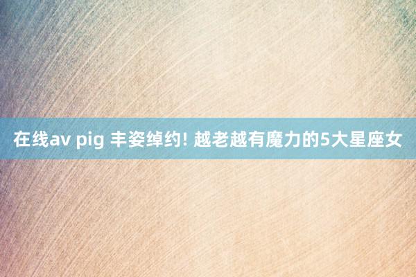 在线av pig 丰姿绰约! 越老越有魔力的5大星座女