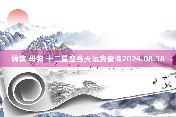 调教 母狗 十二星座当天运势查询2024.08.18