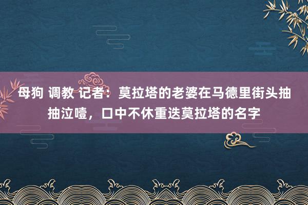 母狗 调教 记者：莫拉塔的老婆在马德里街头抽抽泣噎，口中不休重迭莫拉塔的名字