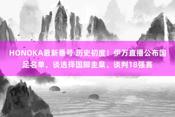 HONOKA最新番号 历史初度！伊万直播公布国足名单，谈选择国脚圭臬、谈判18强赛