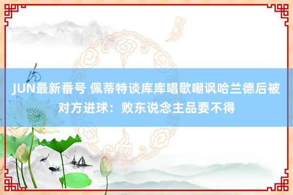 JUN最新番号 佩蒂特谈库库唱歌嘲讽哈兰德后被对方进球：败东说念主品要不得