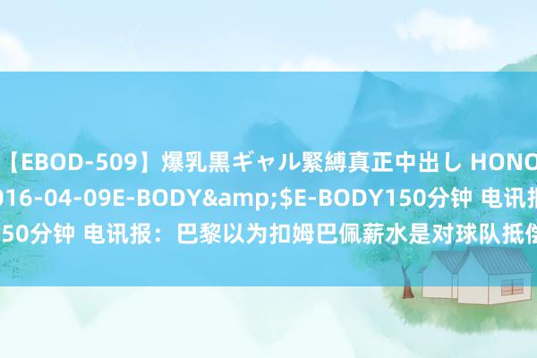 【EBOD-509】爆乳黒ギャル緊縛真正中出し HONOKA</a>2016-04-09E-BODY&$E-BODY150分钟 电讯报：巴黎以为扣姆巴佩薪水是对球队抵偿，姆巴佩情愿过的