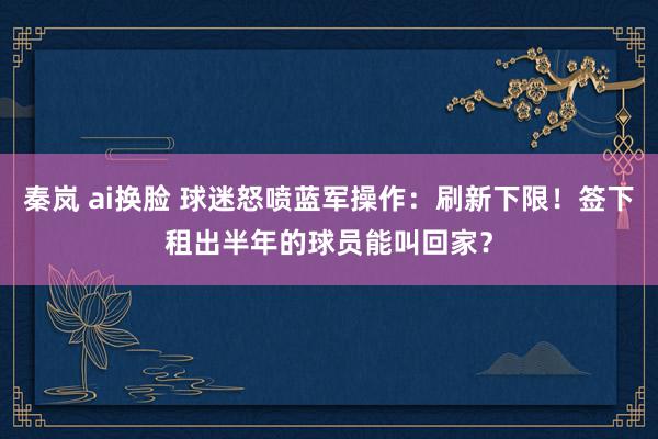 秦岚 ai换脸 球迷怒喷蓝军操作：刷新下限！签下租出半年的球员能叫回家？