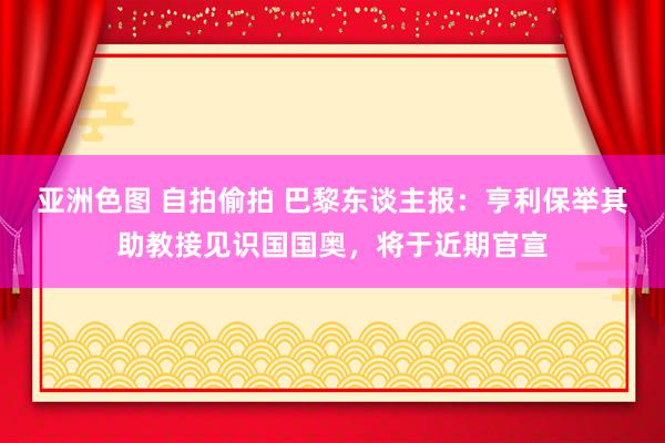 亚洲色图 自拍偷拍 巴黎东谈主报：亨利保举其助教接见识国国奥，将于近期官宣