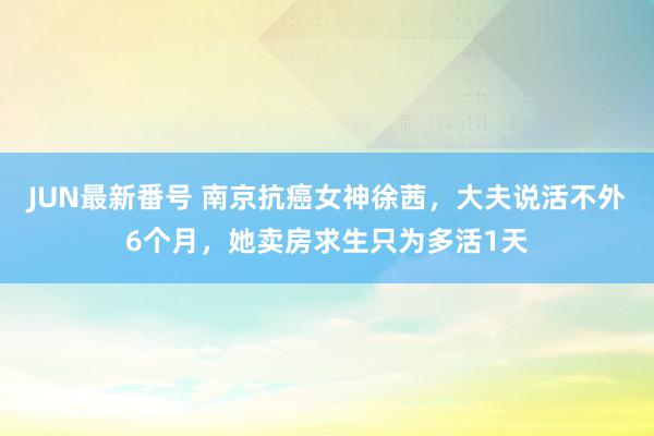 JUN最新番号 南京抗癌女神徐茜，大夫说活不外6个月，她卖房求生只为多活1天