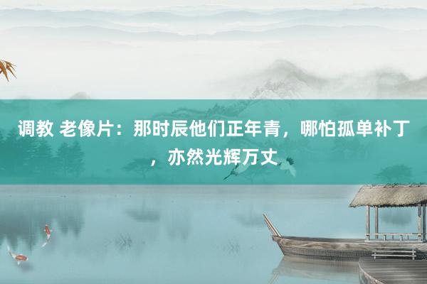 调教 老像片：那时辰他们正年青，哪怕孤单补丁，亦然光辉万丈