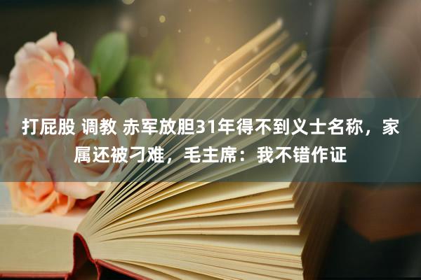 打屁股 调教 赤军放胆31年得不到义士名称，家属还被刁难，毛主席：我不错作证