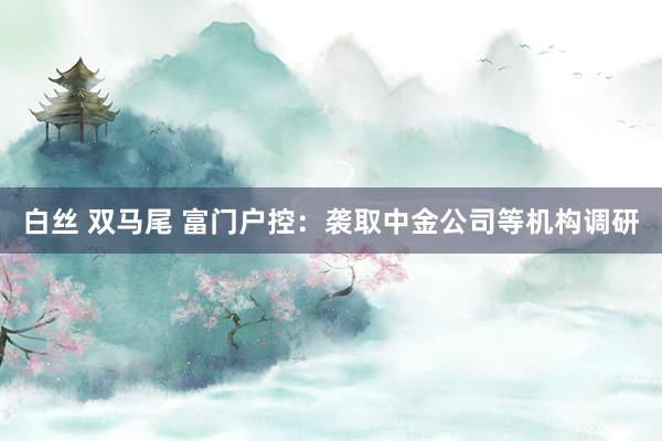 白丝 双马尾 富门户控：袭取中金公司等机构调研