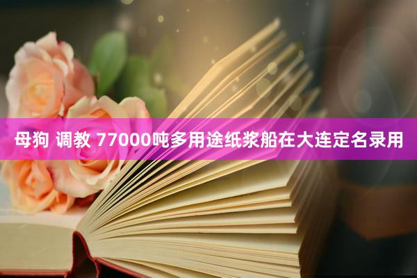 母狗 调教 77000吨多用途纸浆船在大连定名录用