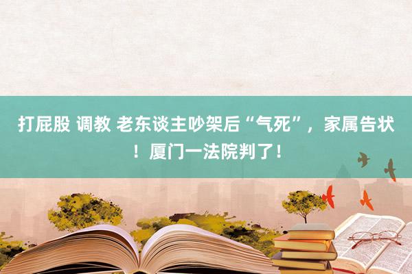 打屁股 调教 老东谈主吵架后“气死”，家属告状！厦门一法院判了！