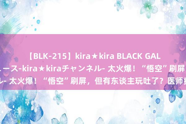 【BLK-215】kira★kira BLACK GAL 黒ギャル・EMIRIプロデュース-kira★kiraチャンネル- 太火爆！“悟空”刷屏，但有东谈主玩吐了？医师费事辅导