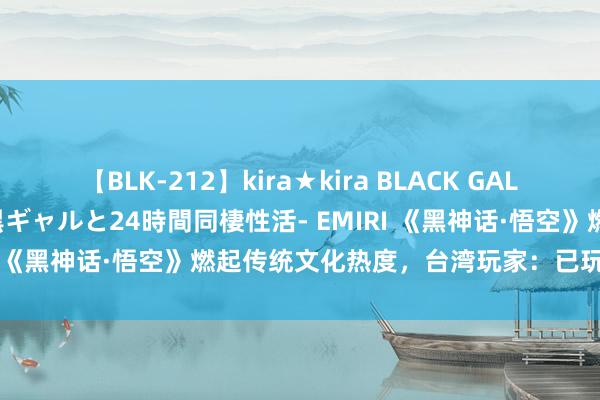 【BLK-212】kira★kira BLACK GAL レンタル痴女GAL-日焼け黒ギャルと24時間同棲性活- EMIRI 《黑神话·悟空》燃起传统文化热度，台湾玩家：已玩10小时