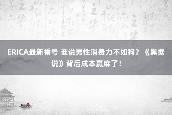 ERICA最新番号 谁说男性消费力不如狗？《黑据说》背后成本赢麻了！