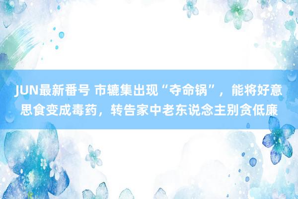 JUN最新番号 市辘集出现“夺命锅”，能将好意思食变成毒药，转告家中老东说念主别贪低廉