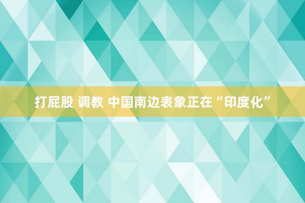 打屁股 调教 中国南边表象正在“印度化”